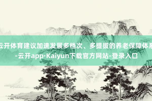 云开体育建议加速发展多档次、多提拔的养老保障体系-云开app·Kaiyun下载官方网站-登录入口