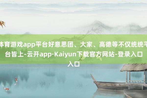 体育游戏app平台好意思团、大家、高德等不仅统统平台皆上-云开app·Kaiyun下载官方网站-登录