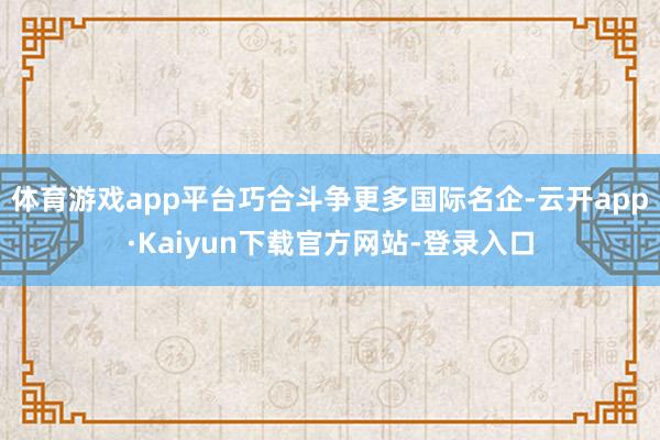 体育游戏app平台巧合斗争更多国际名企-云开app·Kaiyun下载官方网站-登录入口