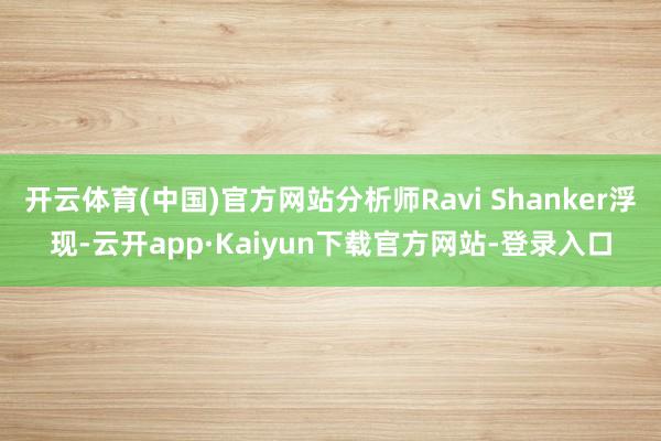 开云体育(中国)官方网站分析师Ravi Shanker浮现-云开app·Kaiyun下载官方网站-登