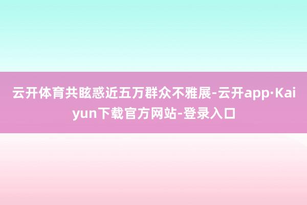 云开体育共眩惑近五万群众不雅展-云开app·Kaiyun下载官方网站-登录入口