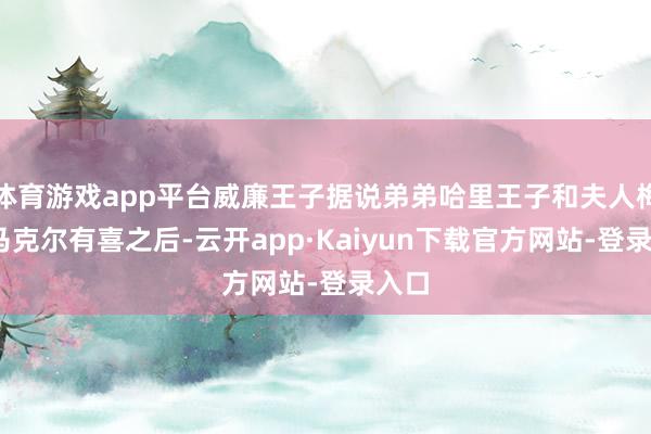 体育游戏app平台威廉王子据说弟弟哈里王子和夫人梅根·马克尔有喜之后-云开app·Kaiyun下载官