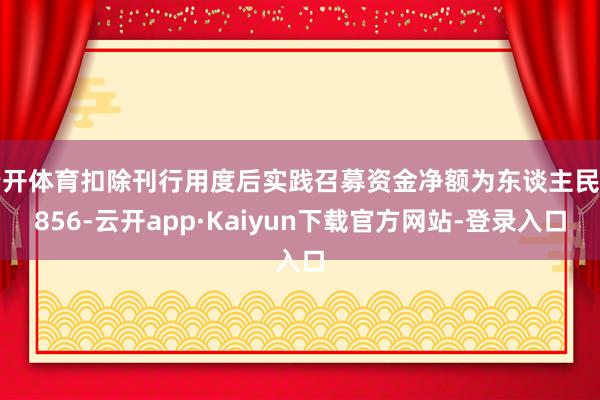 云开体育扣除刊行用度后实践召募资金净额为东谈主民币856-云开app·Kaiyun下载官方网站-登录