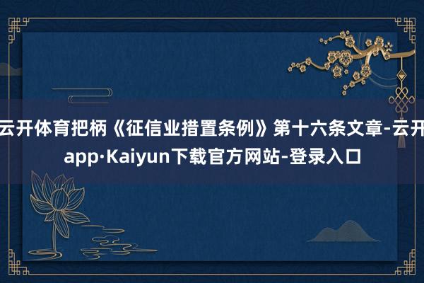 云开体育把柄《征信业措置条例》第十六条文章-云开app·Kaiyun下载官方网站-登录入口