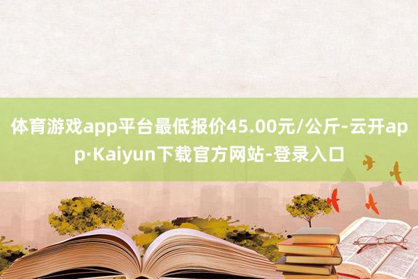 体育游戏app平台最低报价45.00元/公斤-云开app·Kaiyun下载官方网站-登录入口