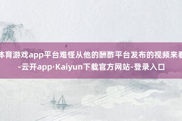体育游戏app平台难怪从他的酬酢平台发布的视频来看-云开app·Kaiyun下载官方网站-登录入口