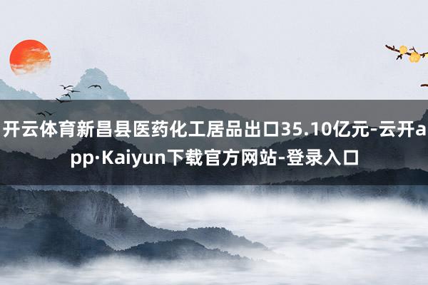 开云体育新昌县医药化工居品出口35.10亿元-云开app·Kaiyun下载官方网站-登录入口