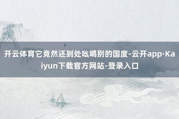 开云体育它竟然还到处吆喝别的国度-云开app·Kaiyun下载官方网站-登录入口