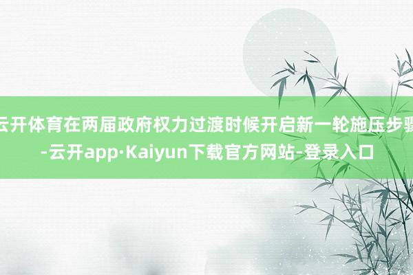 云开体育在两届政府权力过渡时候开启新一轮施压步骤-云开app·Kaiyun下载官方网站-登录入口