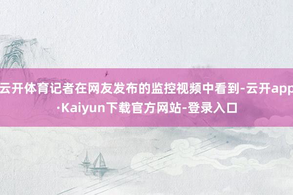 云开体育记者在网友发布的监控视频中看到-云开app·Kaiyun下载官方网站-登录入口