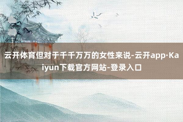 云开体育但对于千千万万的女性来说-云开app·Kaiyun下载官方网站-登录入口