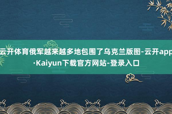 云开体育俄军越来越多地包围了乌克兰版图-云开app·Kaiyun下载官方网站-登录入口