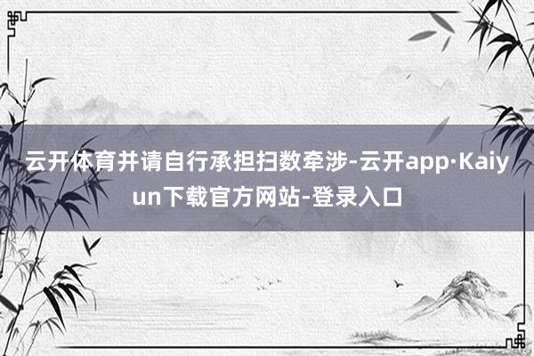 云开体育并请自行承担扫数牵涉-云开app·Kaiyun下载官方网站-登录入口
