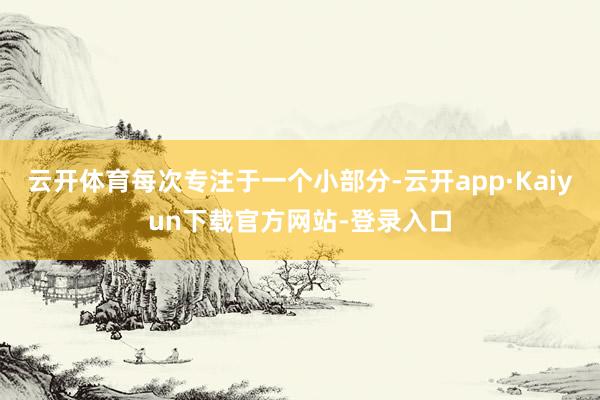 云开体育每次专注于一个小部分-云开app·Kaiyun下载官方网站-登录入口