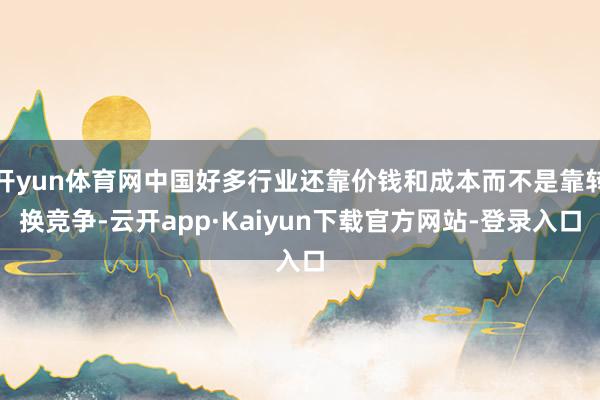 开yun体育网中国好多行业还靠价钱和成本而不是靠转换竞争-云开app·Kaiyun下载官方网站-登录