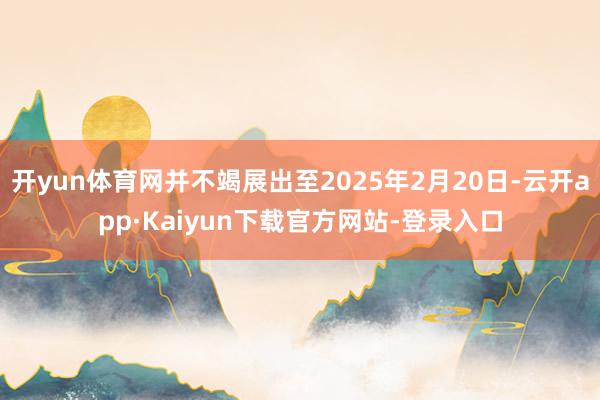 开yun体育网并不竭展出至2025年2月20日-云开app·Kaiyun下载官方网站-登录入口
