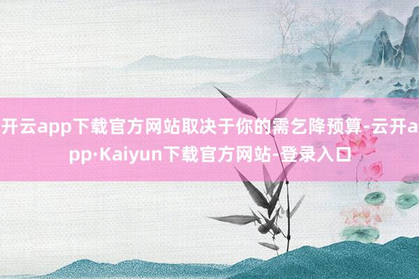 开云app下载官方网站取决于你的需乞降预算-云开app·Kaiyun下载官方网站-登录入口