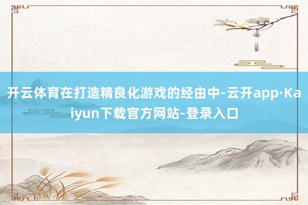 开云体育在打造精良化游戏的经由中-云开app·Kaiyun下载官方网站-登录入口