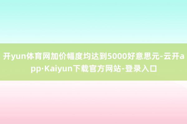 开yun体育网加价幅度均达到5000好意思元-云开app·Kaiyun下载官方网站-登录入口