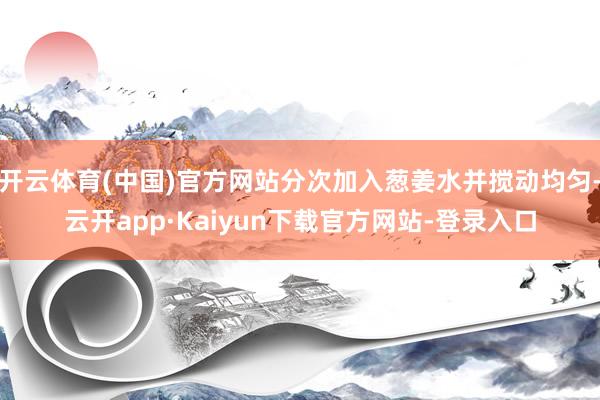 开云体育(中国)官方网站分次加入葱姜水并搅动均匀-云开app·Kaiyun下载官方网站-登录入口