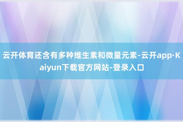 云开体育还含有多种维生素和微量元素-云开app·Kaiyun下载官方网站-登录入口