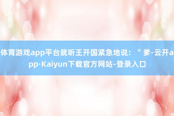 体育游戏app平台就听王开国紧急地说：＂爹-云开app·Kaiyun下载官方网站-登录入口