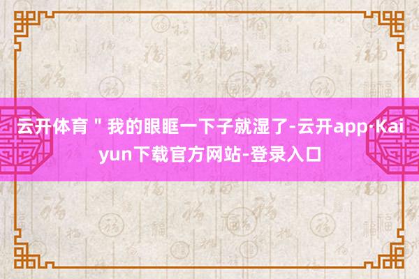 云开体育＂我的眼眶一下子就湿了-云开app·Kaiyun下载官方网站-登录入口
