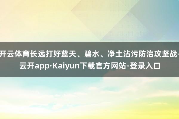 开云体育长远打好蓝天、碧水、净土沾污防治攻坚战-云开app·Kaiyun下载官方网站-登录入口