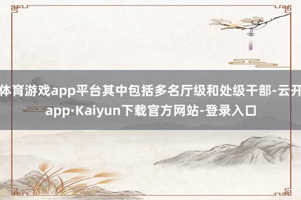 体育游戏app平台其中包括多名厅级和处级干部-云开app·Kaiyun下载官方网站-登录入口