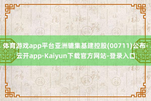 体育游戏app平台亚洲辘集基建控股(00711)公布-云开app·Kaiyun下载官方网站-登录入口