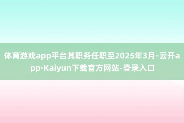 体育游戏app平台其职务任职至2025年3月-云开app·Kaiyun下载官方网站-登录入口