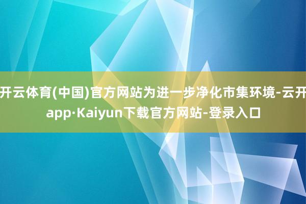 开云体育(中国)官方网站为进一步净化市集环境-云开app·Kaiyun下载官方网站-登录入口