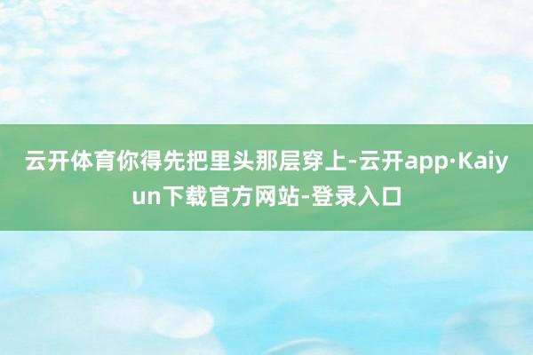 云开体育你得先把里头那层穿上-云开app·Kaiyun下载官方网站-登录入口