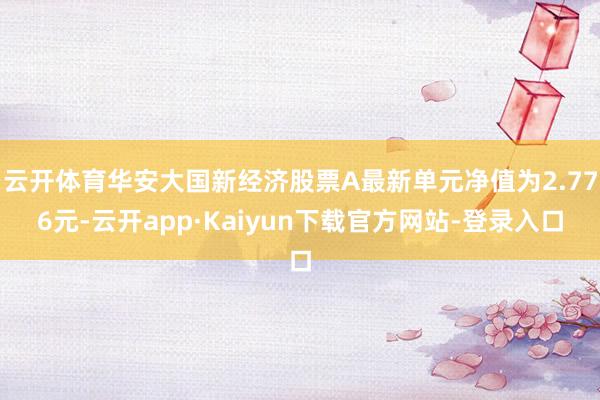 云开体育华安大国新经济股票A最新单元净值为2.776元-云开app·Kaiyun下载官方网站-登录入