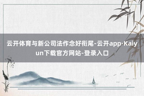 云开体育与新公司法作念好衔尾-云开app·Kaiyun下载官方网站-登录入口