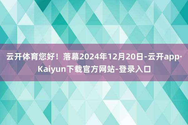 云开体育您好！落幕2024年12月20日-云开app·Kaiyun下载官方网站-登录入口
