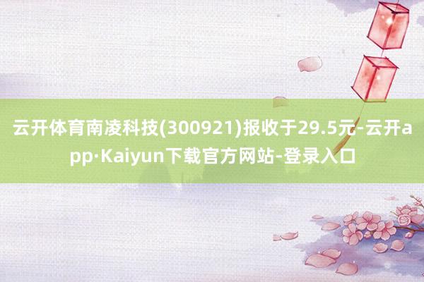 云开体育南凌科技(300921)报收于29.5元-云开app·Kaiyun下载官方网站-登录入口