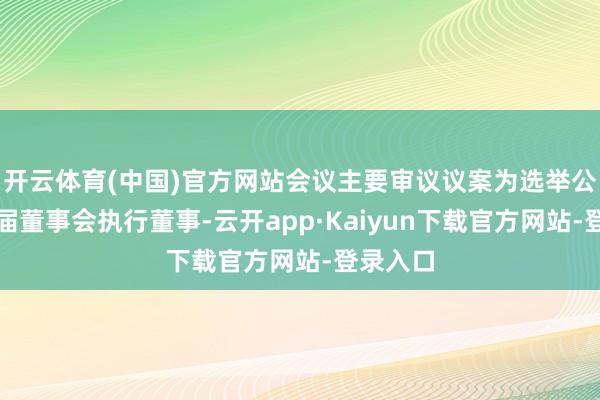 开云体育(中国)官方网站会议主要审议议案为选举公司第八届董事会执行董事-云开app·Kaiyun下载