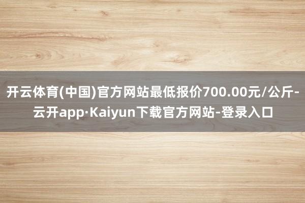 开云体育(中国)官方网站最低报价700.00元/公斤-云开app·Kaiyun下载官方网站-登录入口
