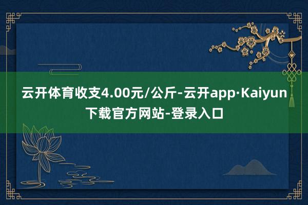 云开体育收支4.00元/公斤-云开app·Kaiyun下载官方网站-登录入口