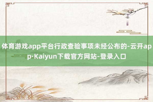 体育游戏app平台行政查验事项未经公布的-云开app·Kaiyun下载官方网站-登录入口
