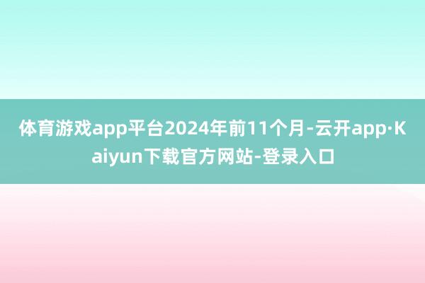 体育游戏app平台2024年前11个月-云开app·Kaiyun下载官方网站-登录入口
