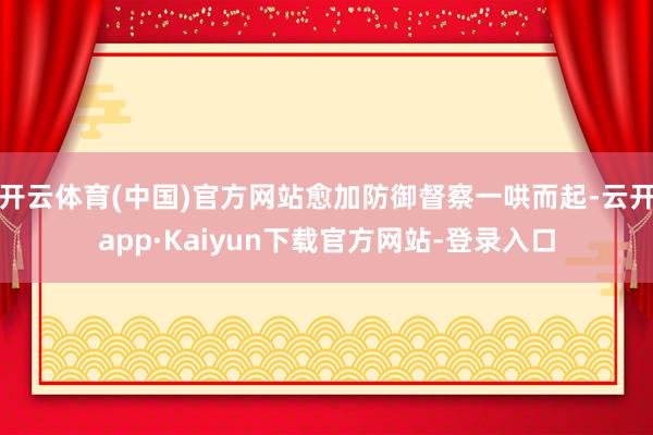 开云体育(中国)官方网站愈加防御督察一哄而起-云开app·Kaiyun下载官方网站-登录入口