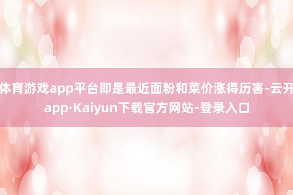 体育游戏app平台即是最近面粉和菜价涨得历害-云开app·Kaiyun下载官方网站-登录入口
