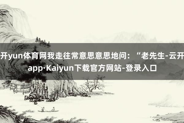 开yun体育网我走往常意思意思地问：“老先生-云开app·Kaiyun下载官方网站-登录入口