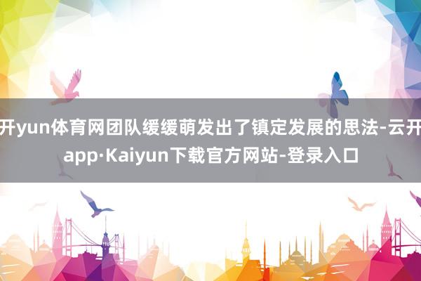开yun体育网团队缓缓萌发出了镇定发展的思法-云开app·Kaiyun下载官方网站-登录入口