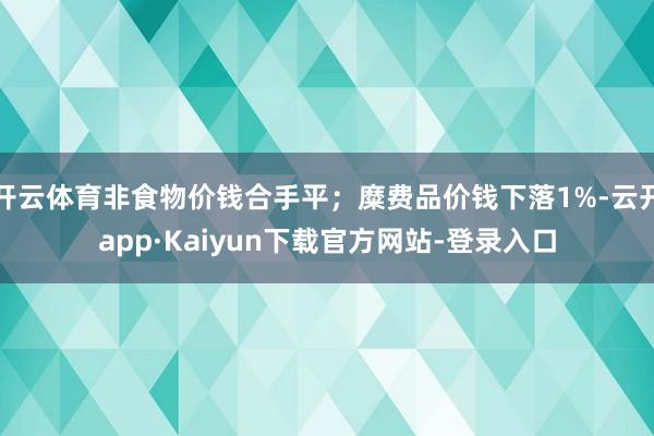 开云体育非食物价钱合手平；糜费品价钱下落1%-云开app·Kaiyun下载官方网站-登录入口