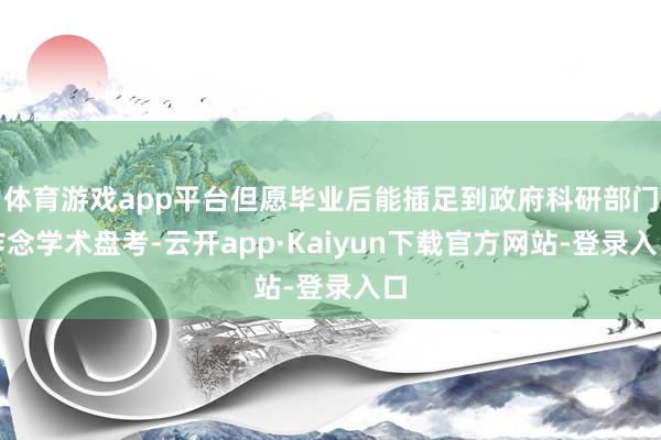 体育游戏app平台但愿毕业后能插足到政府科研部门作念学术盘考-云开app·Kaiyun下载官方网站-
