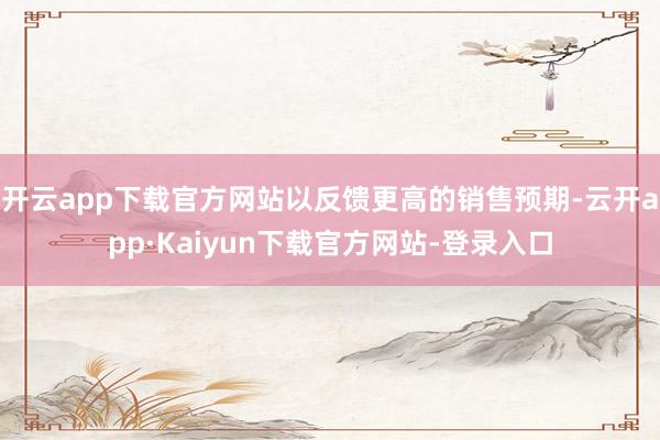 开云app下载官方网站以反馈更高的销售预期-云开app·Kaiyun下载官方网站-登录入口