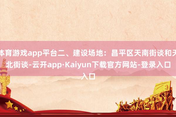 体育游戏app平台二、建设场地：昌平区天南街谈和天北街谈-云开app·Kaiyun下载官方网站-登录